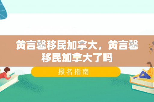 黄言馨移民加拿大，黄言馨移民加拿大了吗