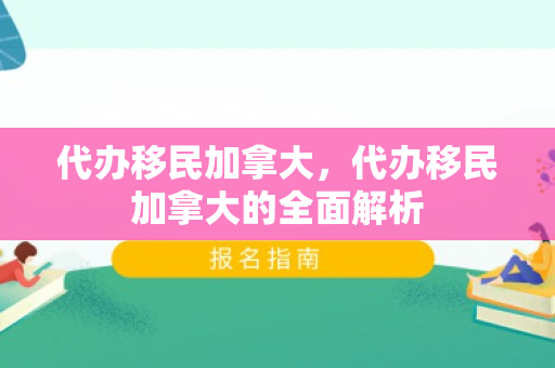 代办移民加拿大，代办移民加拿大的全面解析