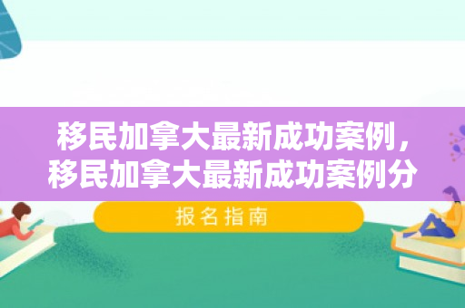 移民加拿大最新成功案例，移民加拿大最新成功案例分析
