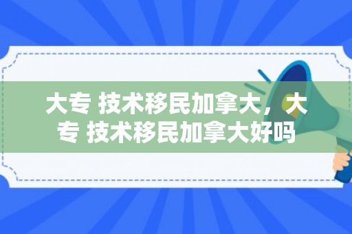 大专 技术移民加拿大，大专 技术移民加拿大好吗