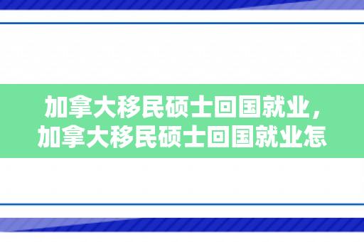 加拿大移民硕士回国就业，加拿大移民硕士回国就业怎么样