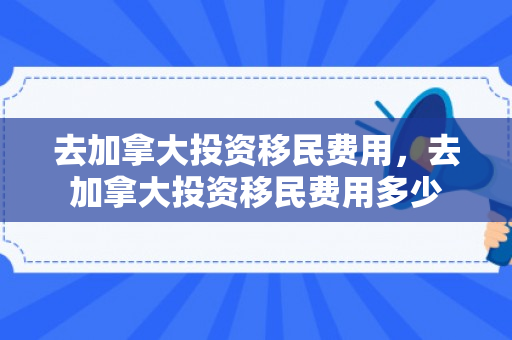 去加拿大投资移民费用，去加拿大投资移民费用多少