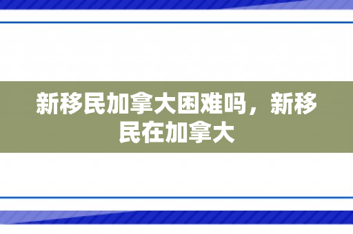 新移民加拿大困难吗，新移民在加拿大
