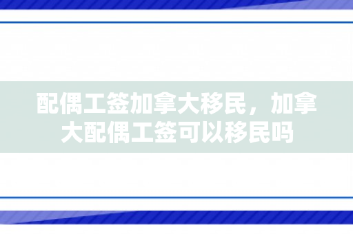 配偶工签加拿大移民，加拿大配偶工签可以移民吗