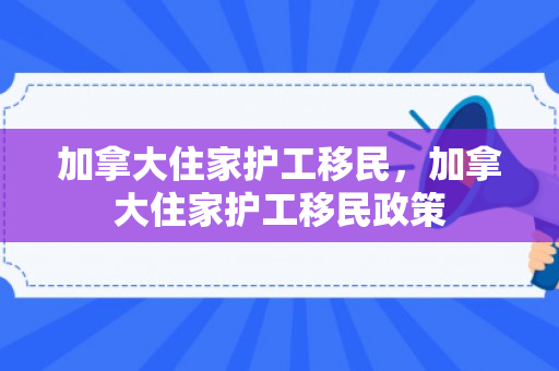 加拿大住家护工移民，加拿大住家护工移民政策
