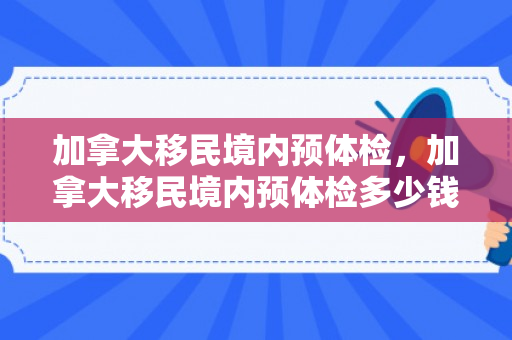 加拿大移民境内预体检，加拿大移民境内预体检多少钱