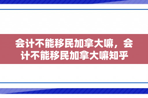 会计不能移民加拿大嘛，会计不能移民加拿大嘛知乎