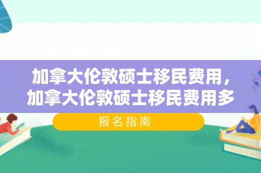 加拿大伦敦硕士移民费用，加拿大伦敦硕士移民费用多少