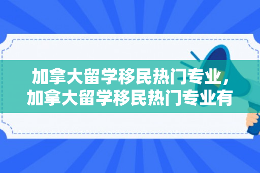 加拿大留学移民热门专业，加拿大留学移民热门专业有哪些