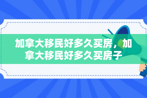 加拿大移民好多久买房，加拿大移民好多久买房子