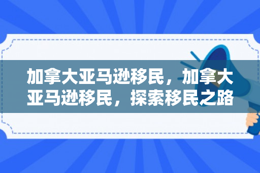 加拿大亚马逊移民，加拿大亚马逊移民，探索移民之路与职业前景