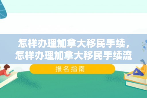 怎样办理加拿大移民手续，怎样办理加拿大移民手续流程