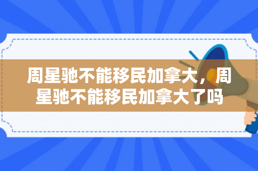 周星驰不能移民加拿大，周星驰不能移民加拿大了吗