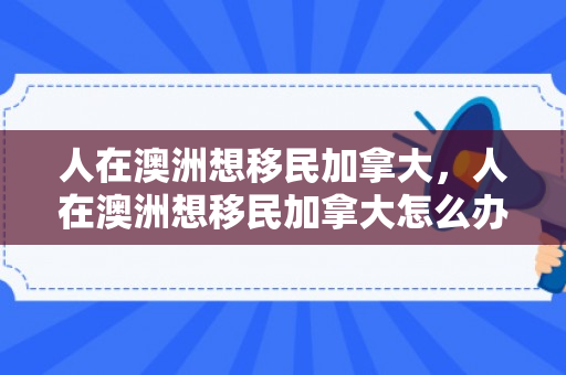 人在澳洲想移民加拿大，人在澳洲想移民加拿大怎么办