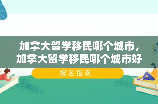 加拿大留学移民哪个城市，加拿大留学移民哪个城市好