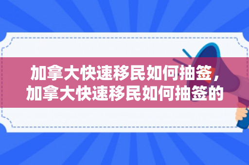 加拿大快速移民如何抽签，加拿大快速移民如何抽签的