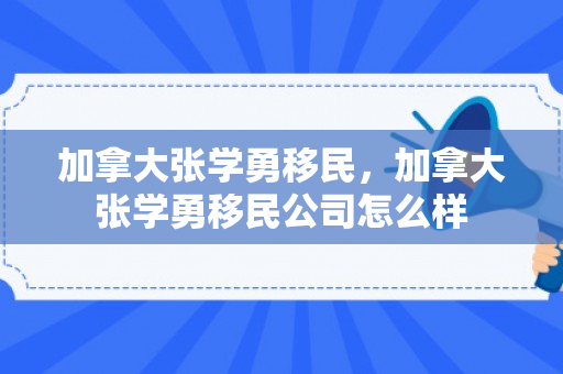 加拿大张学勇移民，加拿大张学勇移民公司怎么样