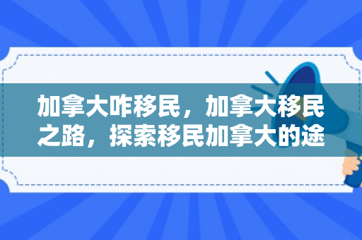 加拿大咋移民，加拿大移民之路，探索移民加拿大的途径与机遇