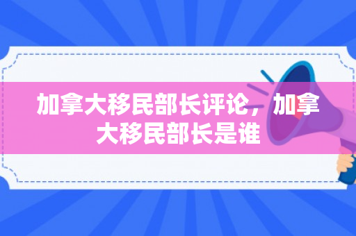 加拿大移民部长评论，加拿大移民部长是谁
