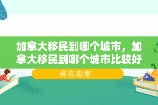 加拿大移民到哪个城市，加拿大移民到哪个城市比较好