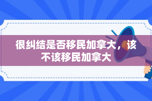 很纠结是否移民加拿大，该不该移民加拿大