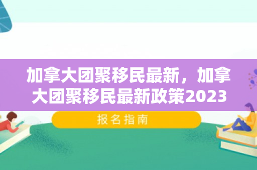 加拿大团聚移民最新，加拿大团聚移民最新政策2023年