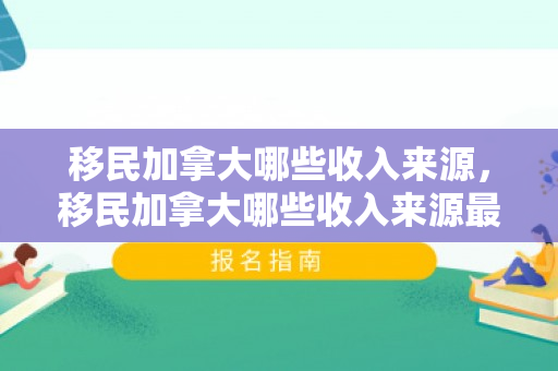 移民加拿大哪些收入来源，移民加拿大哪些收入来源最多