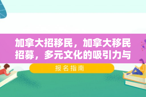 加拿大招移民，加拿大移民招募，多元文化的吸引力与机遇
