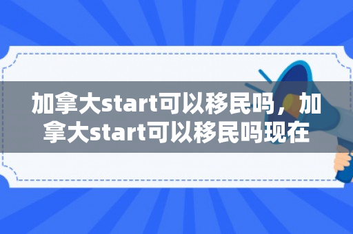 加拿大start可以移民吗，加拿大start可以移民吗现在
