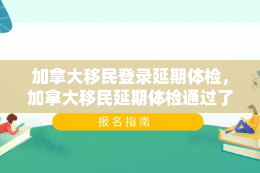 加拿大移民登录延期体检，加拿大移民延期体检通过了,办移民还用体检吗