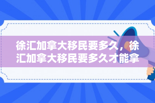 徐汇加拿大移民要多久，徐汇加拿大移民要多久才能拿到