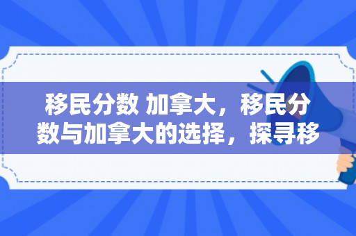 移民分数 加拿大，移民分数与加拿大的选择，探寻移民之路的关键要素