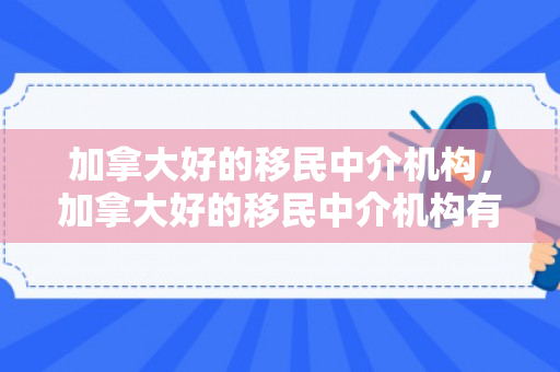 加拿大好的移民中介机构，加拿大好的移民中介机构有哪些