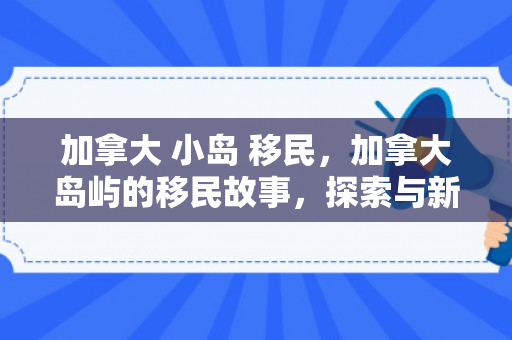 加拿大 小岛 移民，加拿大岛屿的移民故事，探索与新生