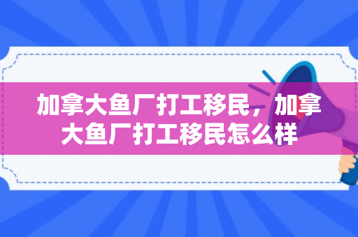 加拿大鱼厂打工移民，加拿大鱼厂打工移民怎么样