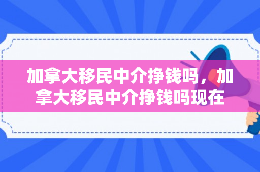 加拿大移民中介挣钱吗，加拿大移民中介挣钱吗现在
