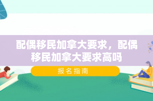 配偶移民加拿大要求，配偶移民加拿大要求高吗