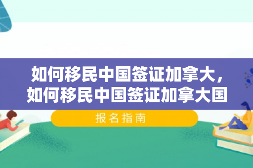 如何移民中国签证加拿大，如何移民中国签证加拿大国籍