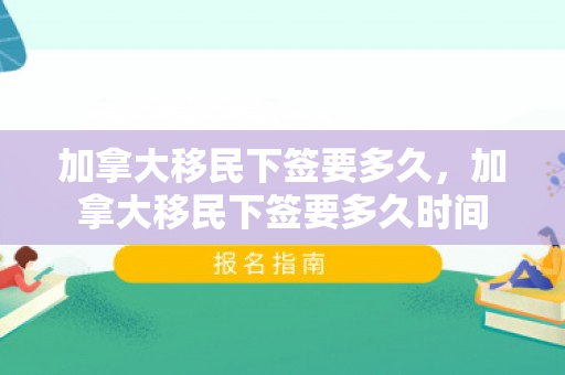 加拿大移民下签要多久，加拿大移民下签要多久时间