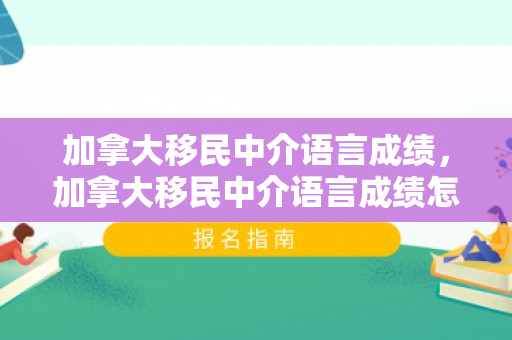 加拿大移民中介语言成绩，加拿大移民中介语言成绩怎么样
