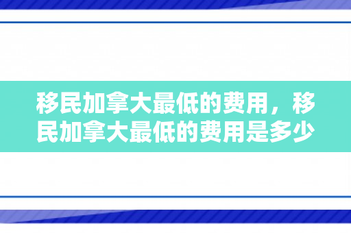 移民加拿大最低的费用，移民加拿大最低的费用是多少