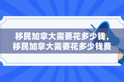 移民加拿大需要花多少钱，移民加拿大需要花多少钱费用