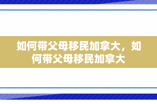 如何带父母移民加拿大，如何带父母移民加拿大