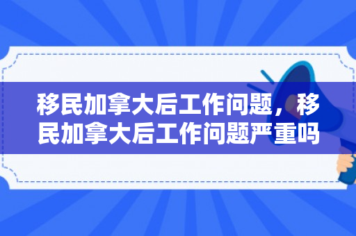 移民加拿大后工作问题，移民加拿大后工作问题严重吗