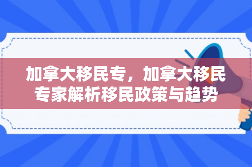 加拿大移民专，加拿大移民专家解析移民政策与趋势