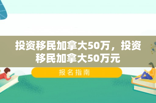 投资移民加拿大50万，投资移民加拿大50万元