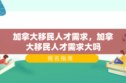 加拿大移民人才需求，加拿大移民人才需求大吗