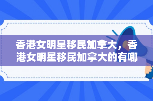 香港女明星移民加拿大，香港女明星移民加拿大的有哪些