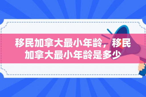 移民加拿大最小年龄，移民加拿大最小年龄是多少