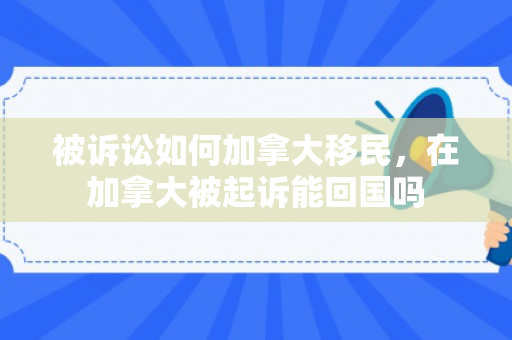 被诉讼如何加拿大移民，在加拿大被起诉能回国吗